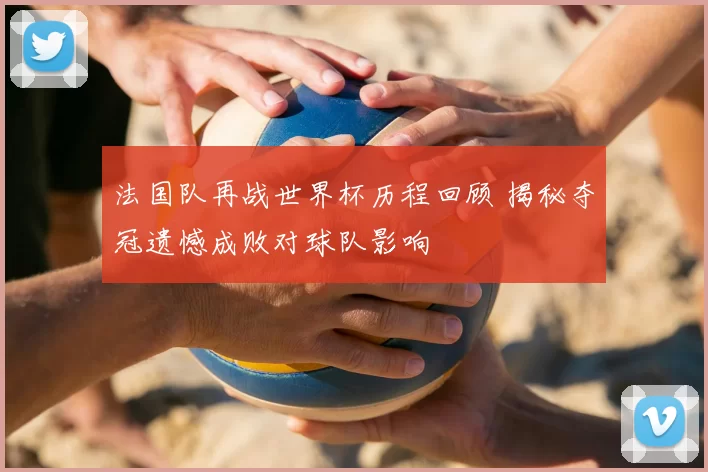 法国队再战世界杯历程回顾 揭秘夺冠遗憾成败对球队影响