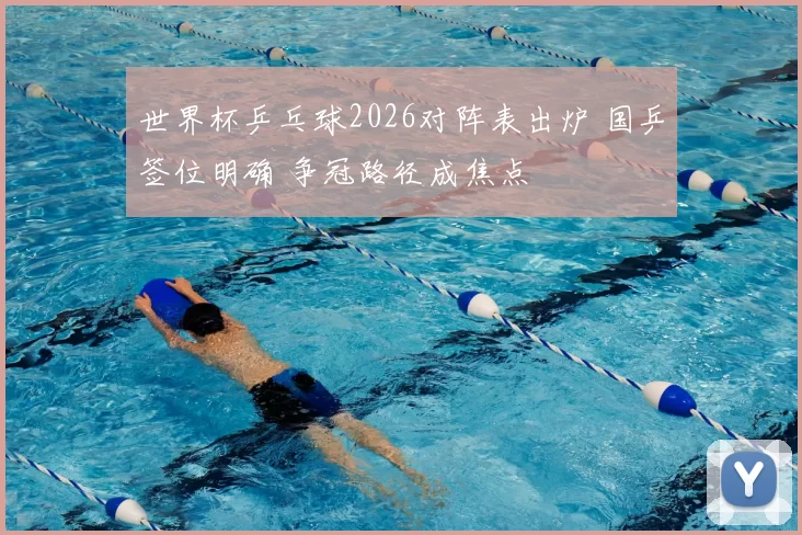 世界杯乒乓球2026对阵表出炉 国乒签位明确 争冠路径成焦点