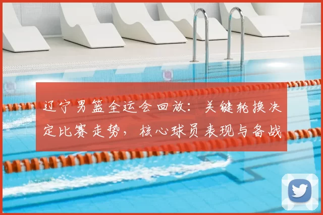 辽宁男篮全运会回放:关键轮换决定比赛走势,核心球员表现与备战调整