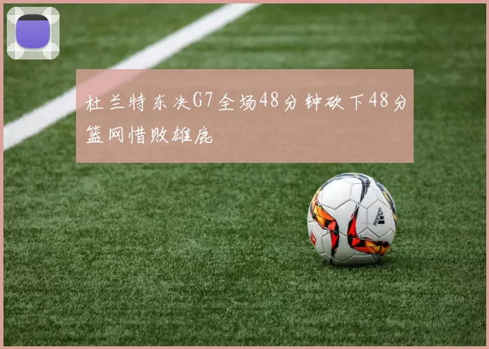 杜兰特东决G7全场48分钟砍下48分篮网惜败雄鹿