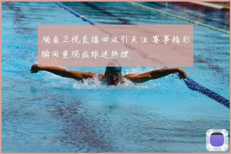 湖南卫视直播回放引关注 赛事精彩瞬间重现成球迷热搜