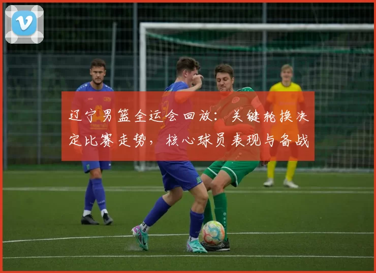 辽宁男篮全运会回放：关键轮换决定比赛走势，核心球员表现与备战调整