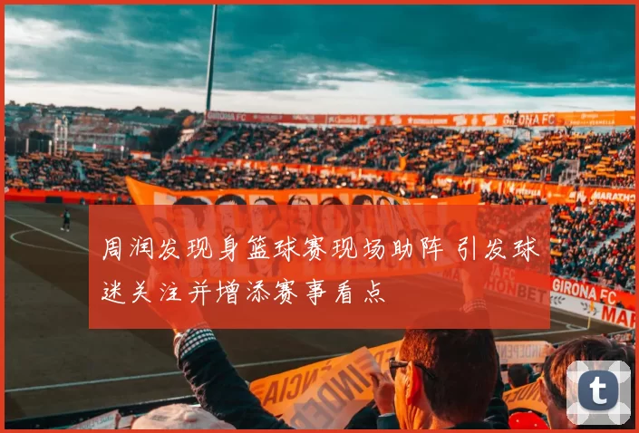 周润发现身篮球赛现场助阵 引发球迷关注并增添赛事看点