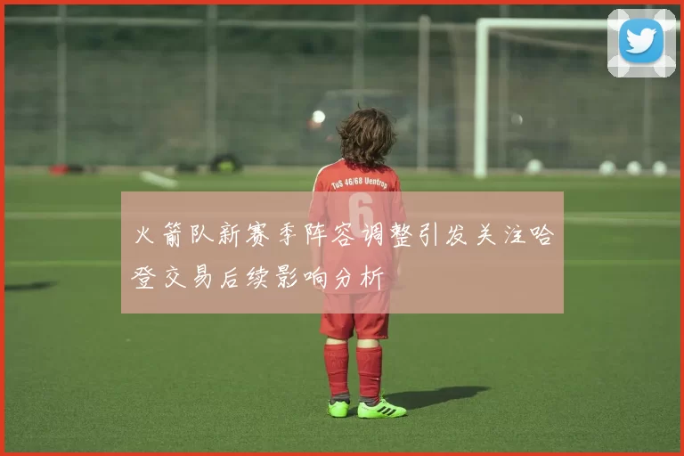 火箭队新赛季阵容调整引发关注哈登交易后续影响分析