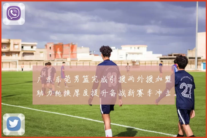 广东东莞男篮完成引援两外援加盟助力轮换厚度提升备战新赛季冲击季后赛