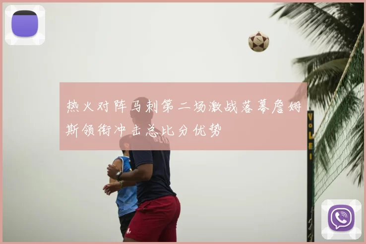 热火对阵马刺第二场激战落幕詹姆斯领衔冲击总比分优势