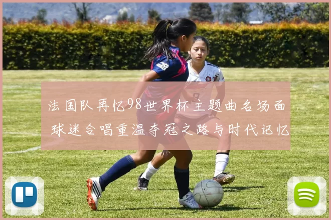 法国队再忆98世界杯主题曲名场面 球迷合唱重温夺冠之路与时代记忆