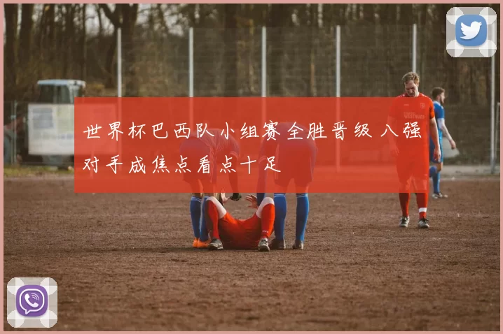 世界杯巴西队小组赛全胜晋级 八强对手成焦点看点十足