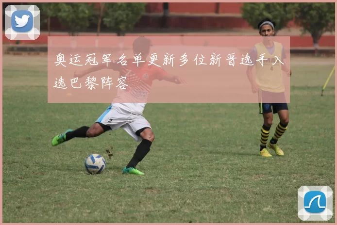 奥运冠军名单更新多位新晋选手入选巴黎阵容