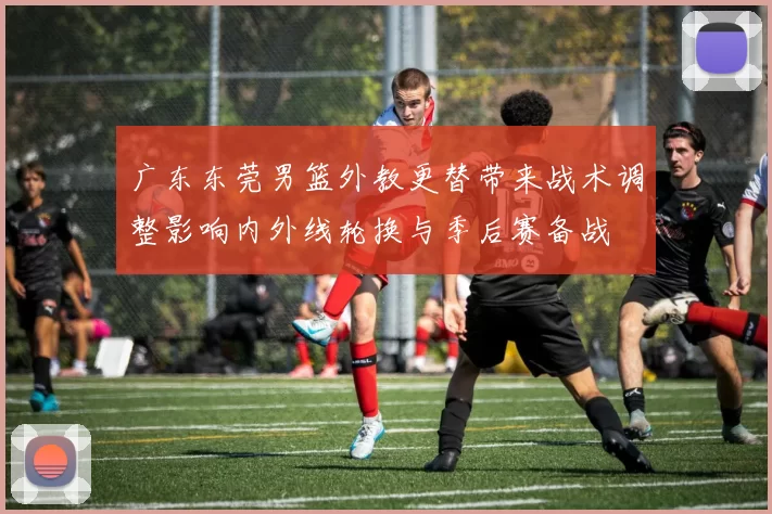 广东东莞男篮外教更替带来战术调整影响内外线轮换与季后赛备战