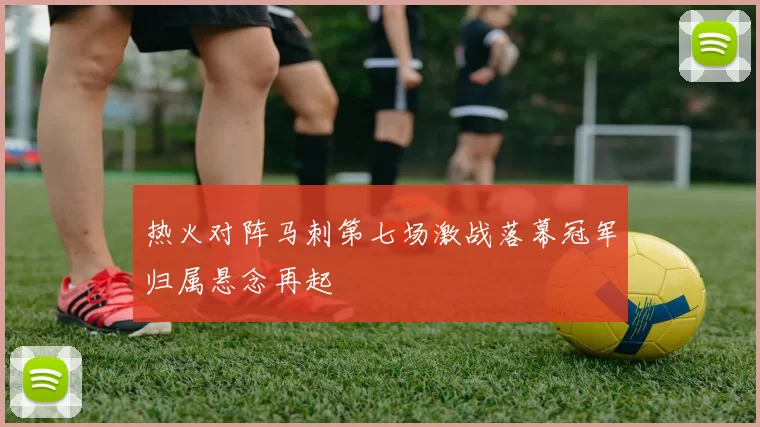 热火对阵马刺第七场激战落幕冠军归属悬念再起