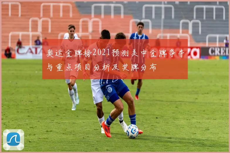 奥运金牌榜2021预测美中金牌争夺与重点项目分析及奖牌分布