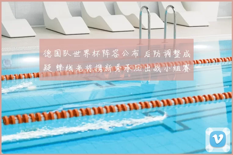 德国队世界杯阵容公布 后防调整成疑 锋线老将携新秀承压出战小组赛