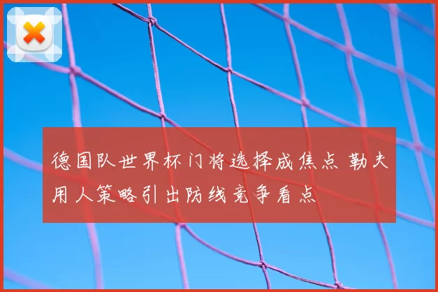 德国队世界杯门将选择成焦点 勒夫用人策略引出防线竞争看点