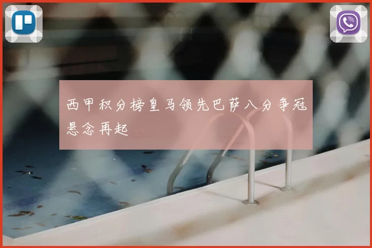 西甲积分榜皇马领先巴萨八分争冠悬念再起