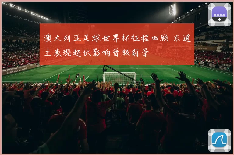 澳大利亚足球世界杯征程回顾 东道主表现起伏影响晋级前景