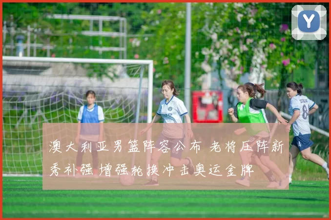 澳大利亚男篮阵容公布 老将压阵新秀补强 增强轮换冲击奥运金牌