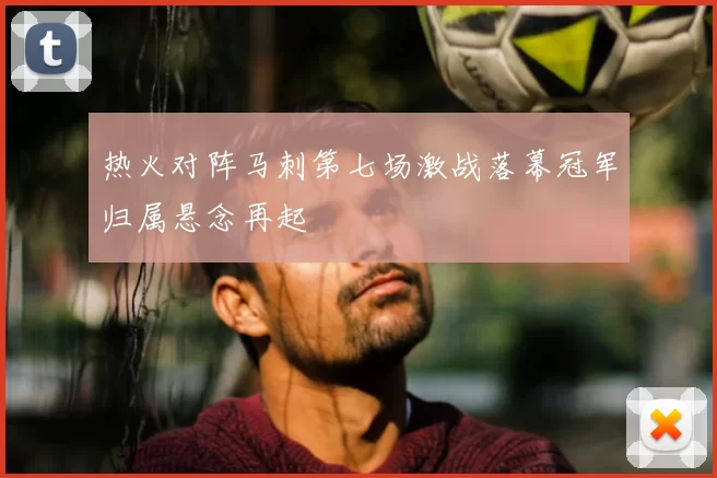 热火对阵马刺第七场激战落幕冠军归属悬念再起