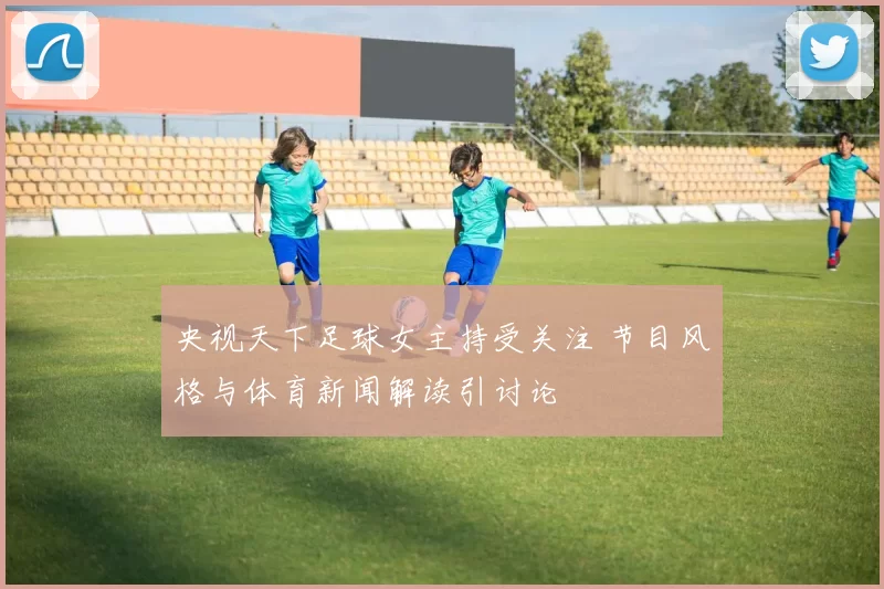 央视天下足球女主持受关注 节目风格与体育新闻解读引讨论