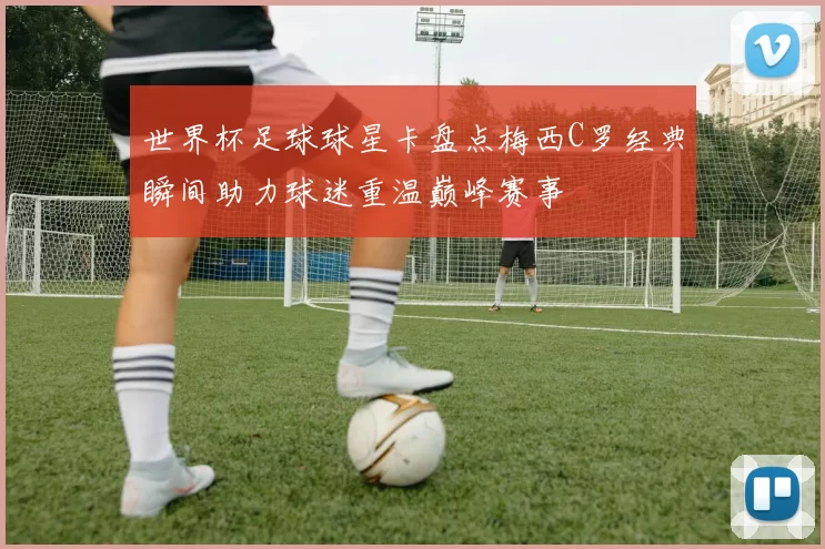 世界杯足球球星卡盘点梅西C罗经典瞬间助力球迷重温巅峰赛事