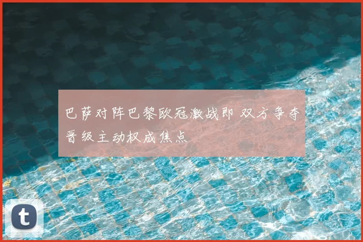巴萨对阵巴黎欧冠激战即 双方争夺晋级主动权成焦点