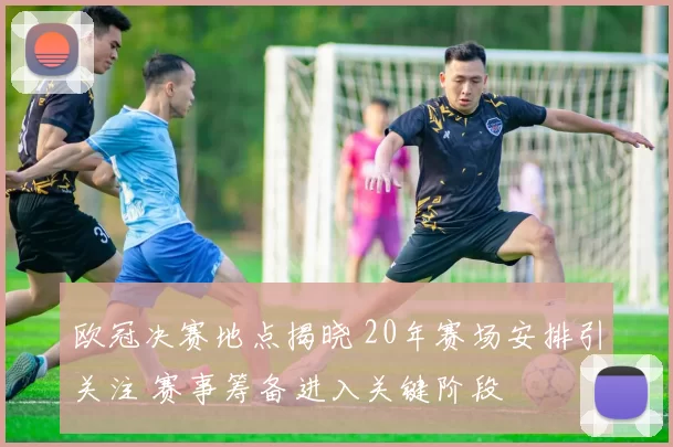 欧冠决赛地点揭晓 20年赛场安排引关注 赛事筹备进入关键阶段