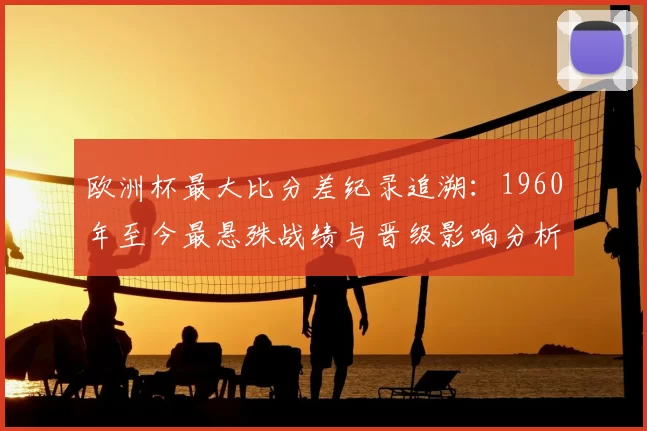 欧洲杯最大比分差纪录追溯：1960年至今最悬殊战绩与晋级影响分析