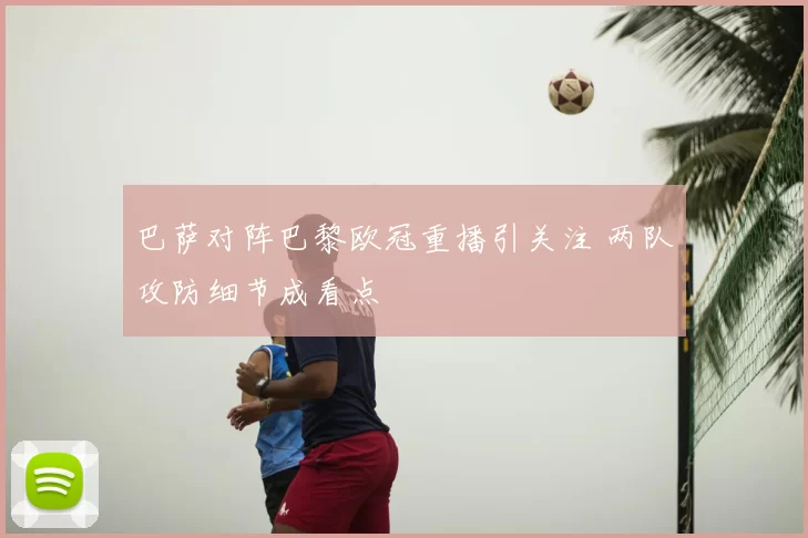 巴萨对阵巴黎欧冠重播引关注 两队攻防细节成看点