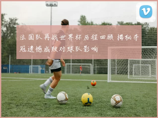 法国队再战世界杯历程回顾 揭秘夺冠遗憾成败对球队影响