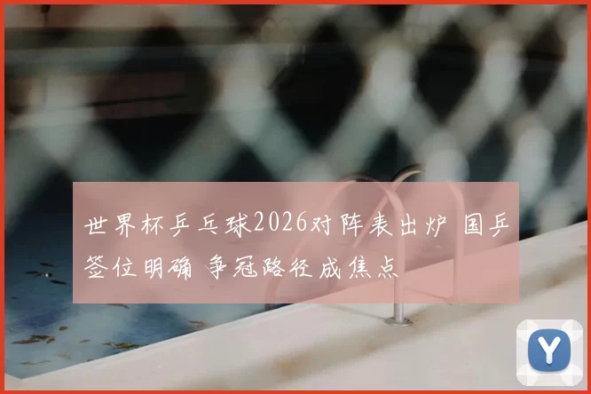 世界杯乒乓球2026对阵表出炉 国乒签位明确 争冠路径成焦点
