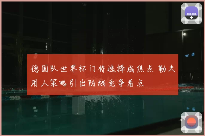 德国队世界杯门将选择成焦点 勒夫用人策略引出防线竞争看点