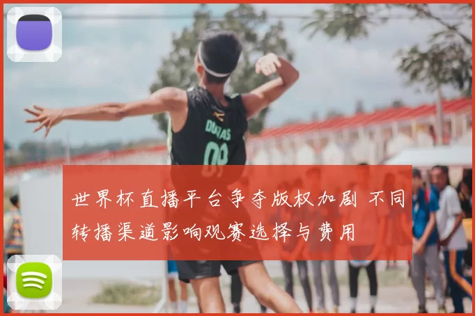 世界杯直播平台争夺版权加剧 不同转播渠道影响观赛选择与费用