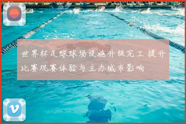 世界杯足球球场设施升级完工 提升比赛观赛体验与主办城市影响