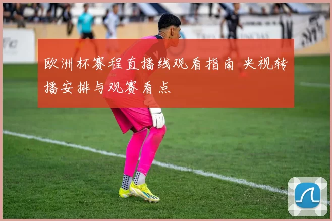 欧洲杯赛程直播线观看指南 央视转播安排与观赛看点