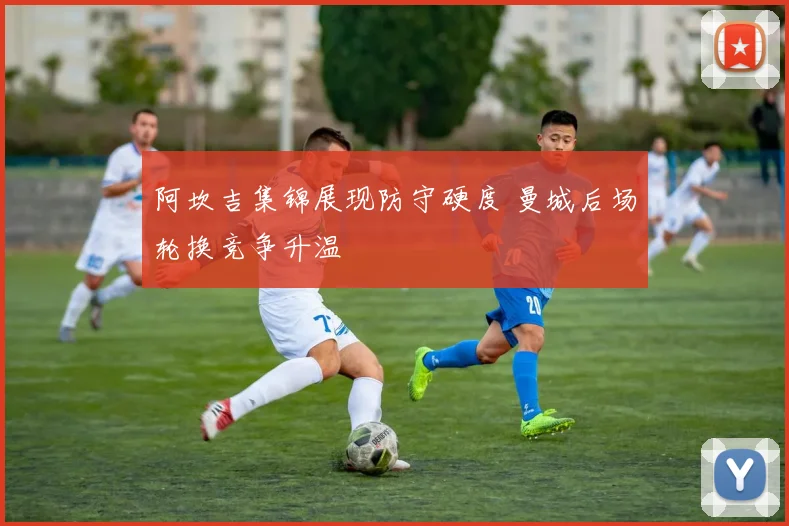 阿坎吉集锦展现防守硬度 曼城后场轮换竞争升温