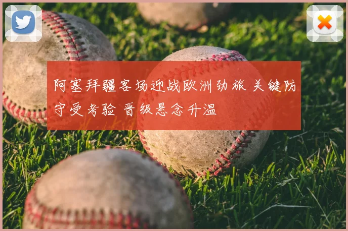 阿塞拜疆客场迎战欧洲劲旅 关键防守受考验 晋级悬念升温