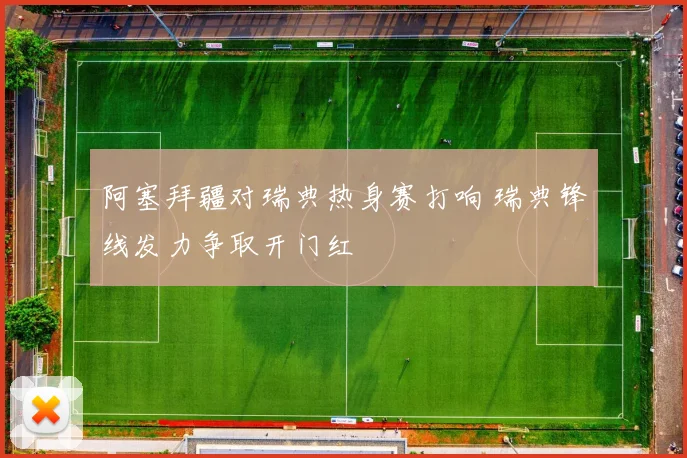 阿塞拜疆对瑞典热身赛打响 瑞典锋线发力争取开门红