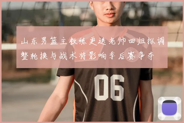 山东男篮主教练更迭老帅回归拟调整轮换与战术将影响季后赛争夺