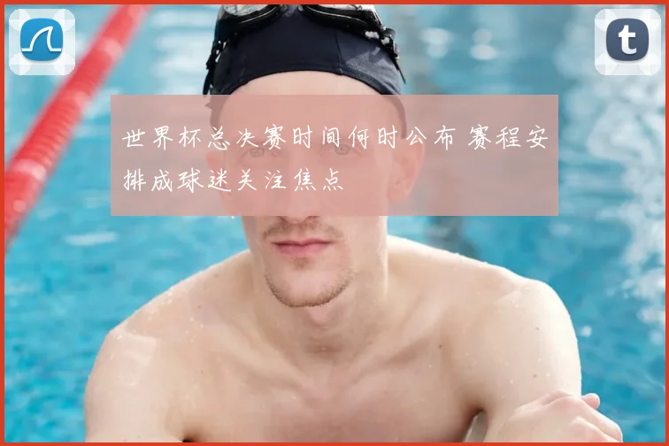 世界杯总决赛时间何时公布 赛程安排成球迷关注焦点