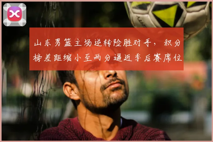 山东男篮主场逆转险胜对手，积分榜差距缩小至两分逼近季后赛席位