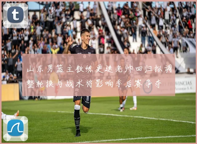 山东男篮主教练更迭老帅回归拟调整轮换与战术将影响季后赛争夺